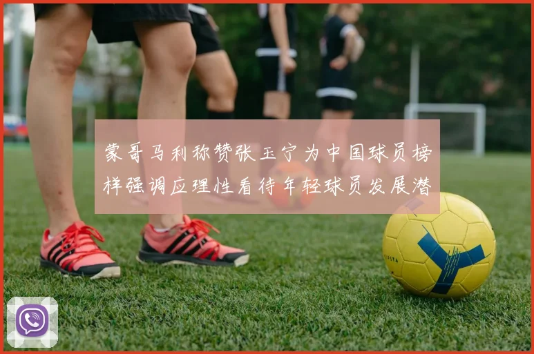 蒙哥马利称赞张玉宁为中国球员榜样强调应理性看待年轻球员发展潜力